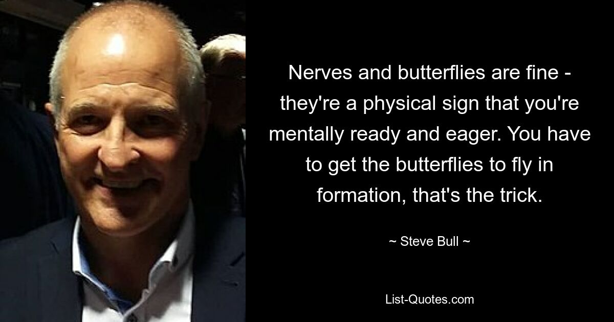 Nerves and butterflies are fine - they're a physical sign that you're mentally ready and eager. You have to get the butterflies to fly in formation, that's the trick. — © Steve Bull