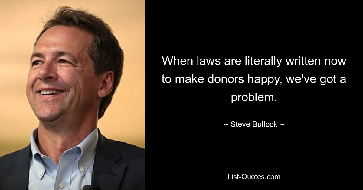 When laws are literally written now to make donors happy, we've got a problem. — © Steve Bullock