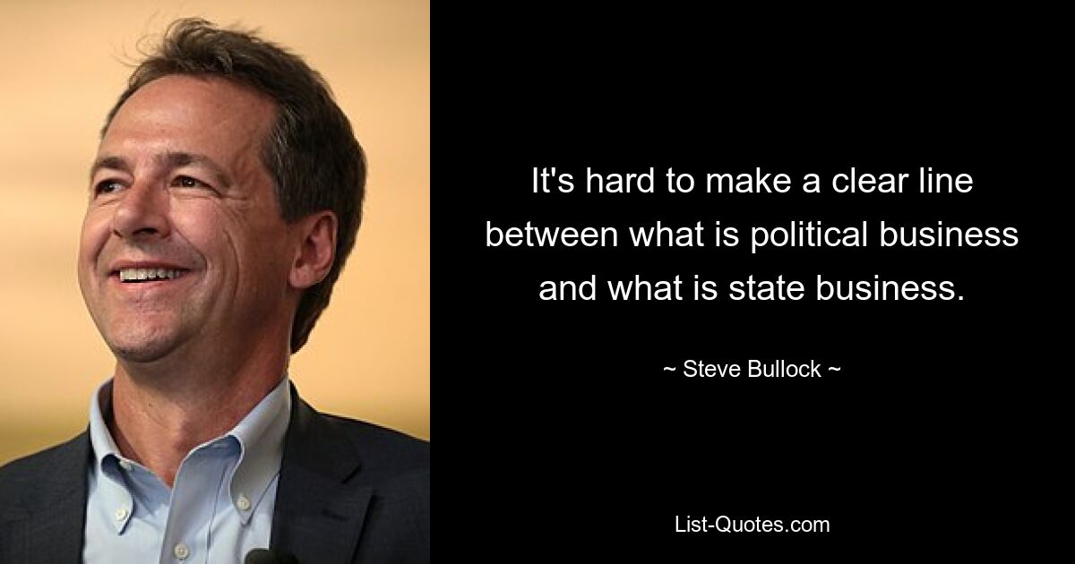 It's hard to make a clear line between what is political business and what is state business. — © Steve Bullock