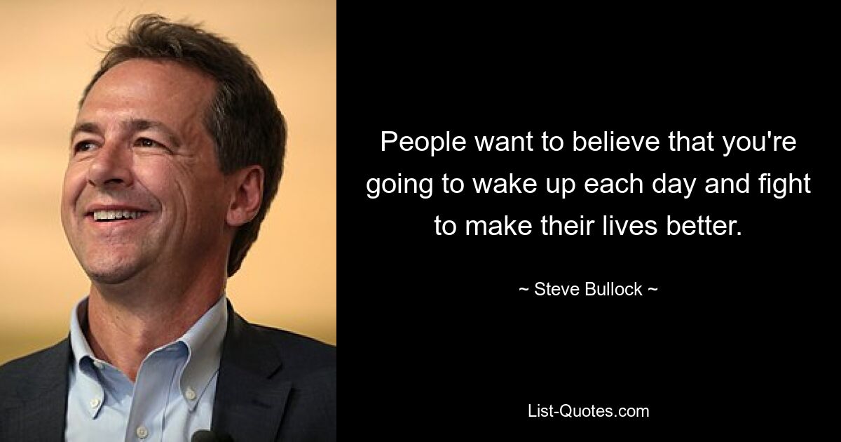 People want to believe that you're going to wake up each day and fight to make their lives better. — © Steve Bullock