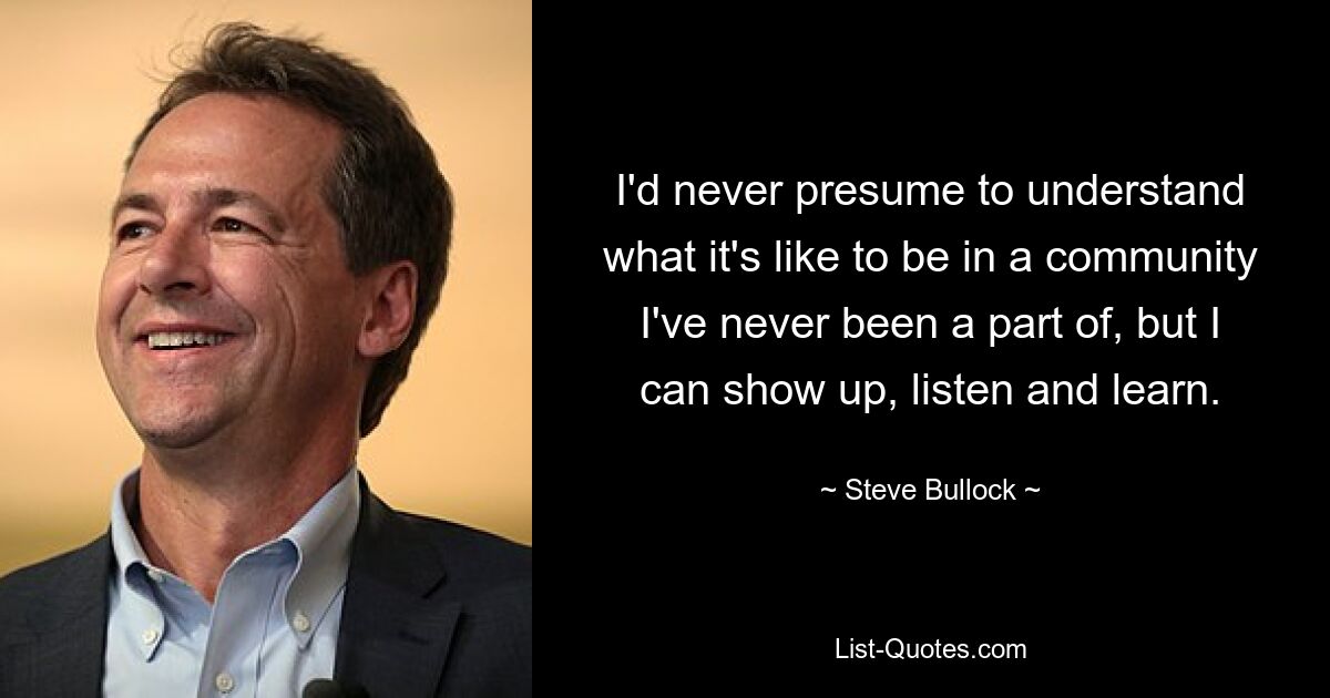 I'd never presume to understand what it's like to be in a community I've never been a part of, but I can show up, listen and learn. — © Steve Bullock