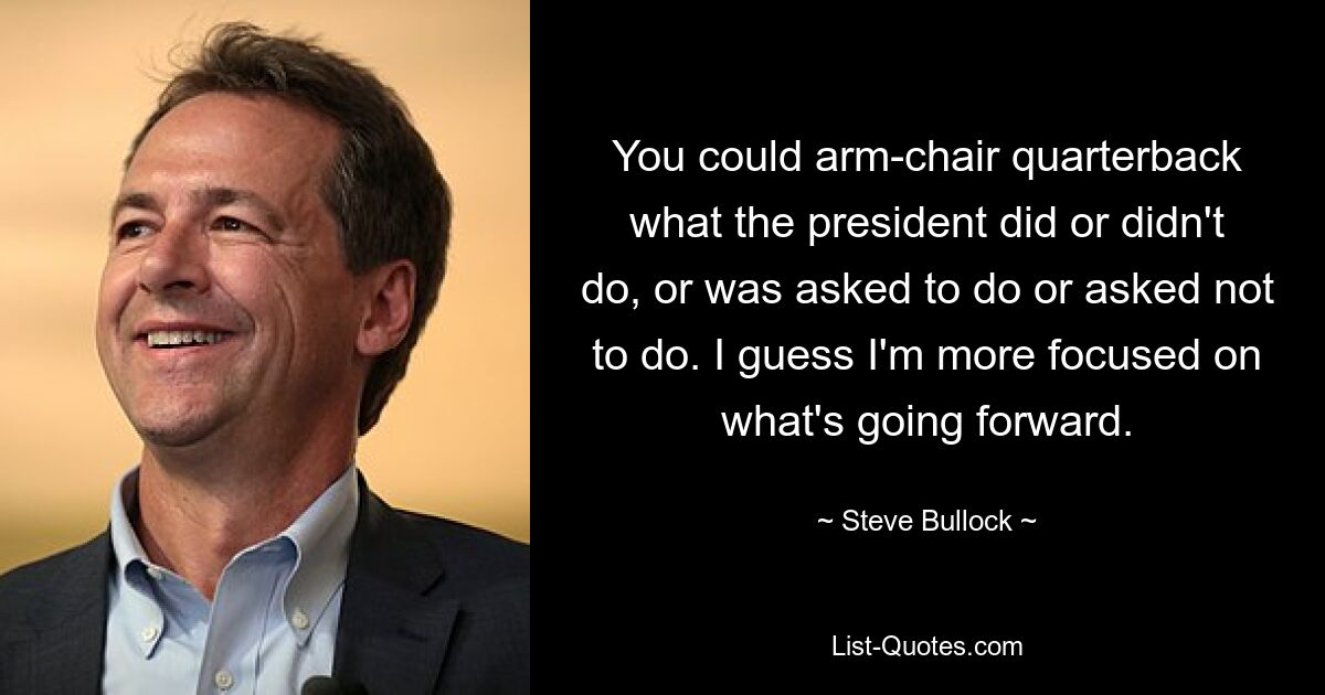 You could arm-chair quarterback what the president did or didn't do, or was asked to do or asked not to do. I guess I'm more focused on what's going forward. — © Steve Bullock