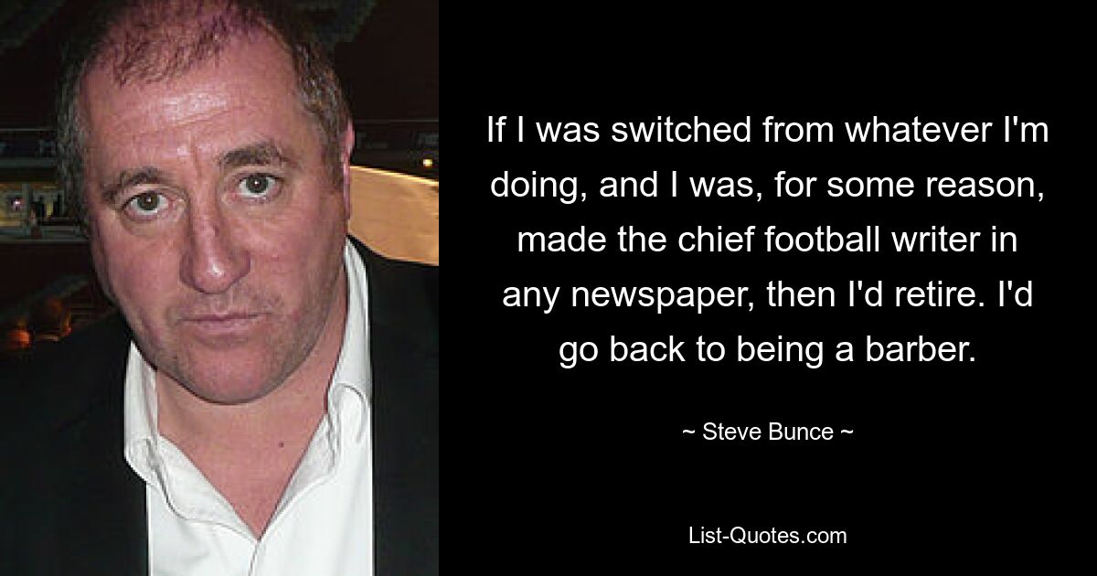 If I was switched from whatever I'm doing, and I was, for some reason, made the chief football writer in any newspaper, then I'd retire. I'd go back to being a barber. — © Steve Bunce