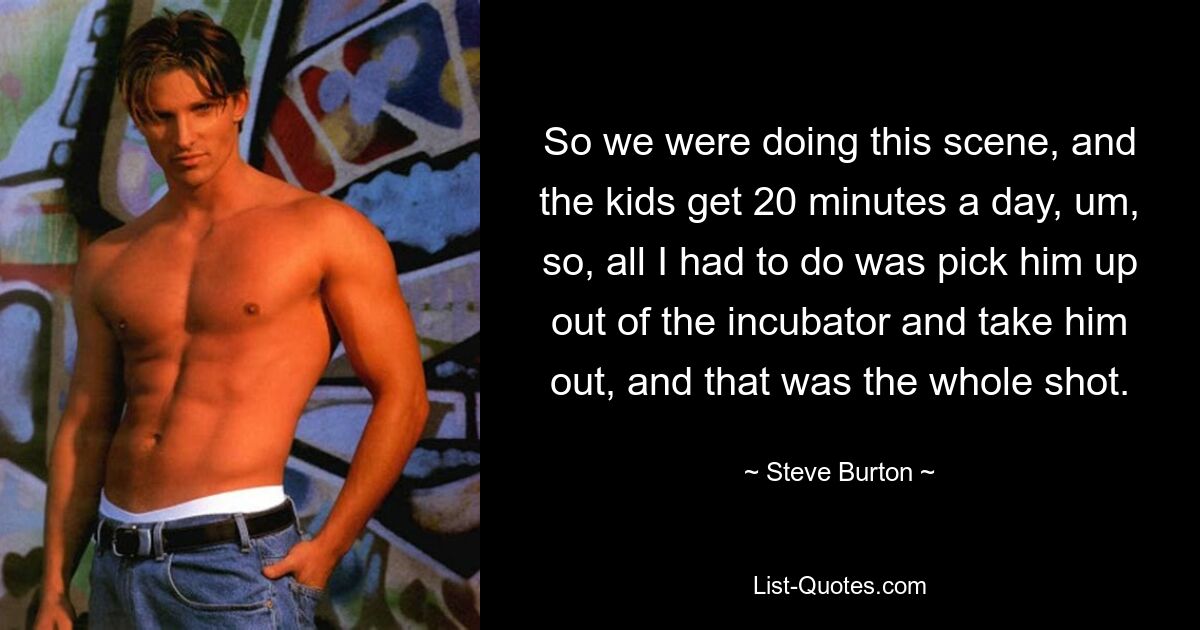 So we were doing this scene, and the kids get 20 minutes a day, um, so, all I had to do was pick him up out of the incubator and take him out, and that was the whole shot. — © Steve Burton