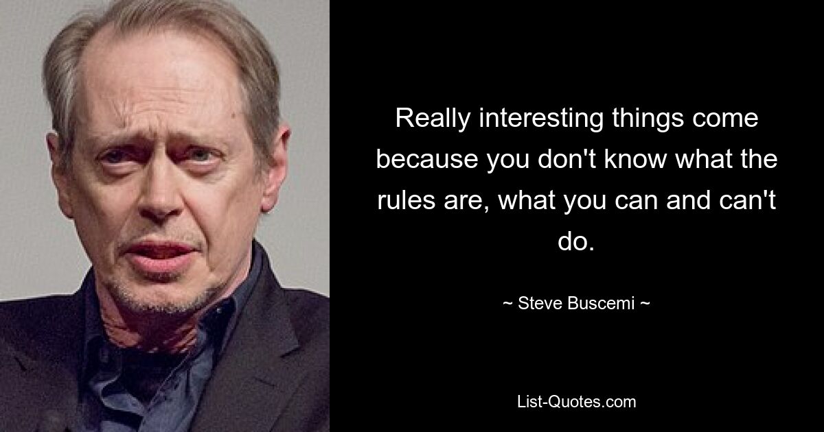 Really interesting things come because you don't know what the rules are, what you can and can't do. — © Steve Buscemi