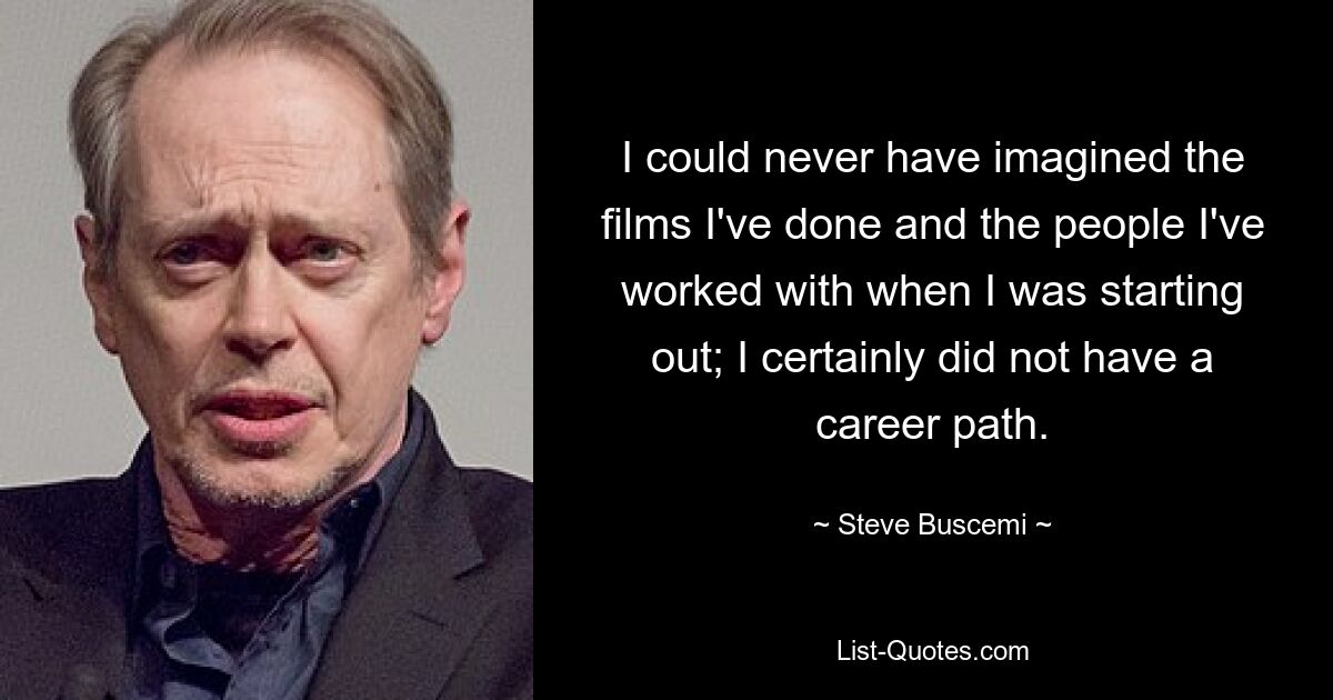 I could never have imagined the films I've done and the people I've worked with when I was starting out; I certainly did not have a career path. — © Steve Buscemi