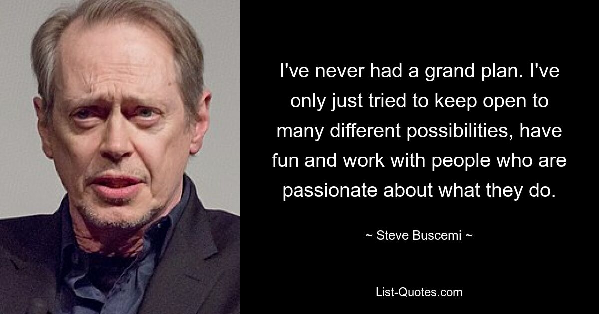 I've never had a grand plan. I've only just tried to keep open to many different possibilities, have fun and work with people who are passionate about what they do. — © Steve Buscemi