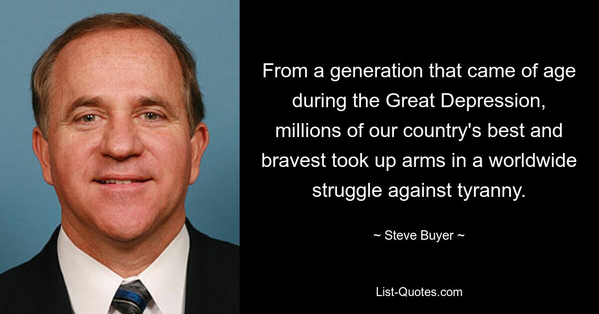 From a generation that came of age during the Great Depression, millions of our country's best and bravest took up arms in a worldwide struggle against tyranny. — © Steve Buyer