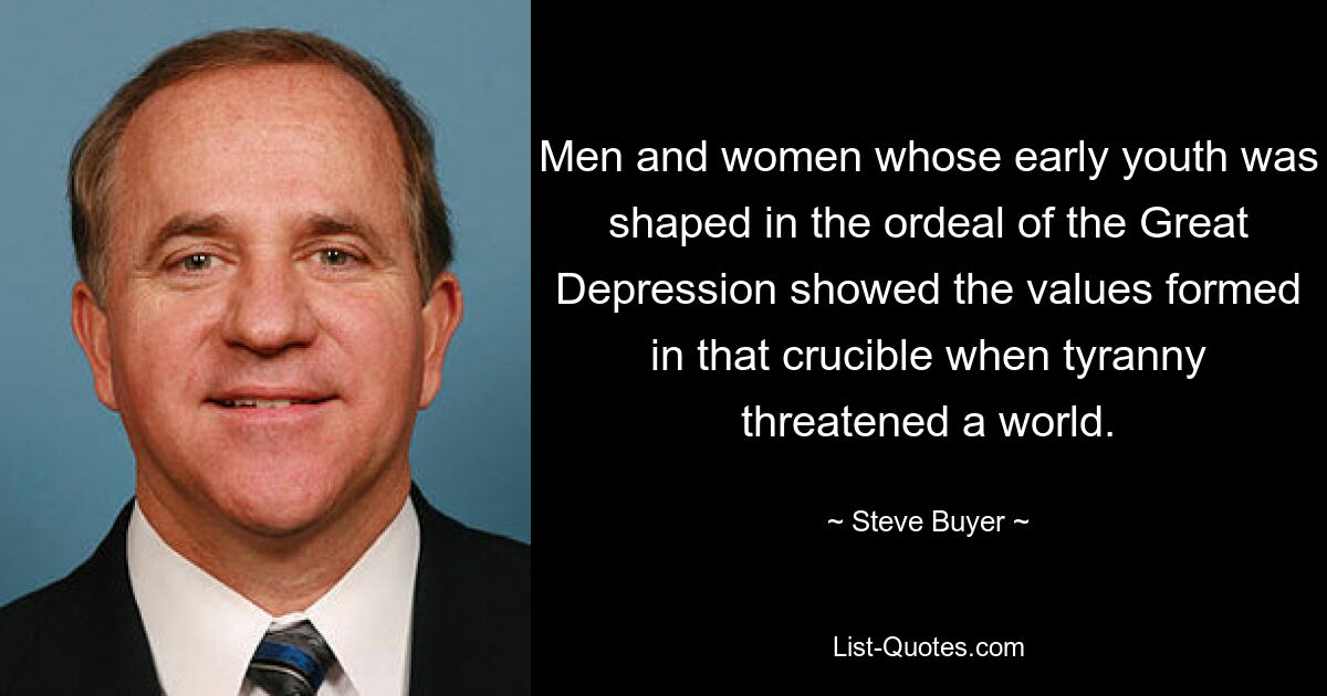 Men and women whose early youth was shaped in the ordeal of the Great Depression showed the values formed in that crucible when tyranny threatened a world. — © Steve Buyer