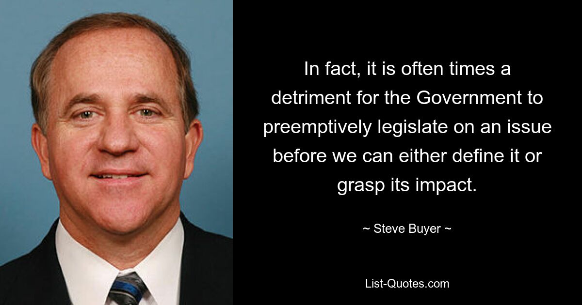 In fact, it is often times a detriment for the Government to preemptively legislate on an issue before we can either define it or grasp its impact. — © Steve Buyer