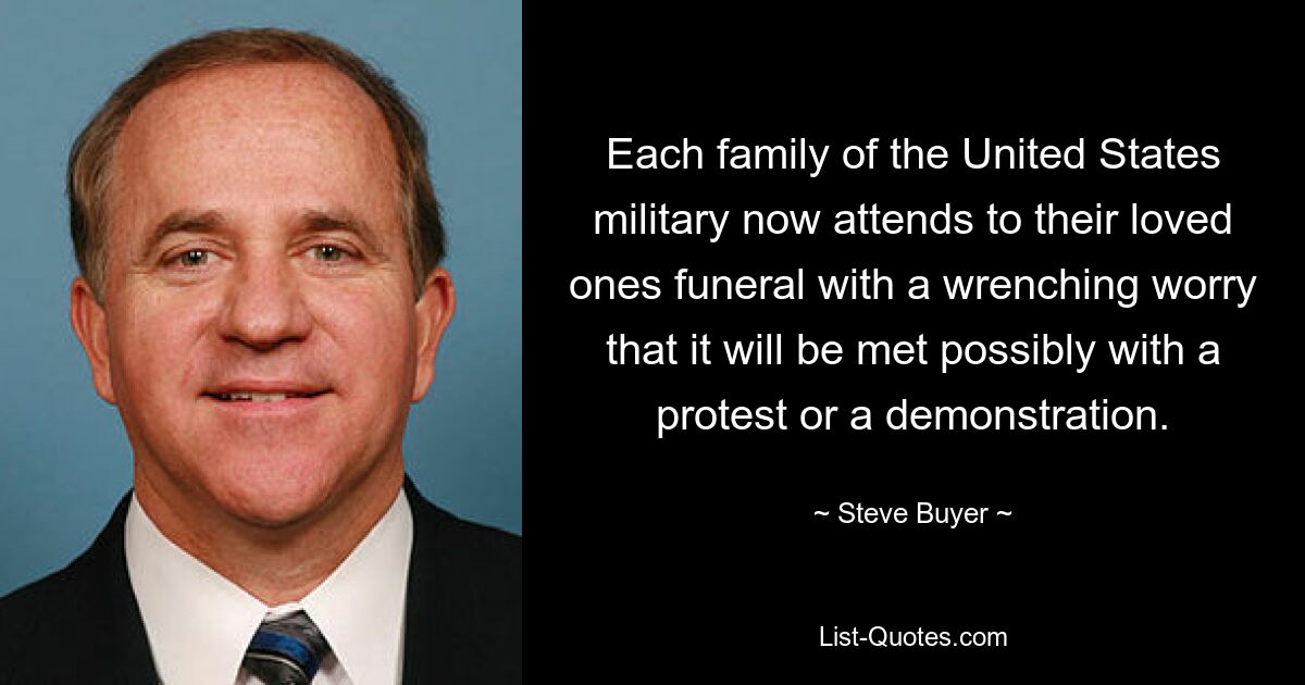 Each family of the United States military now attends to their loved ones funeral with a wrenching worry that it will be met possibly with a protest or a demonstration. — © Steve Buyer