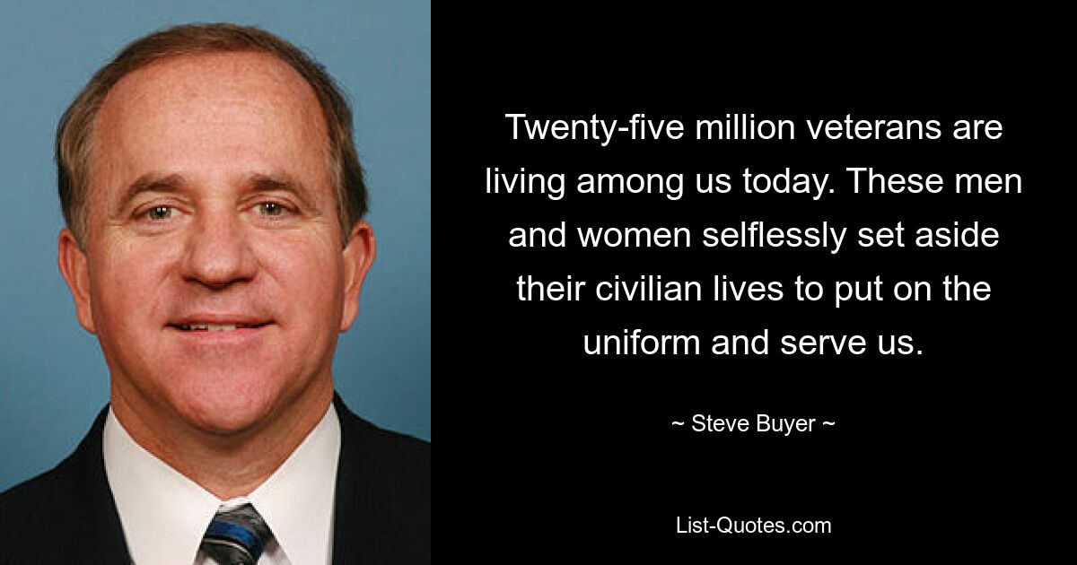 Twenty-five million veterans are living among us today. These men and women selflessly set aside their civilian lives to put on the uniform and serve us. — © Steve Buyer