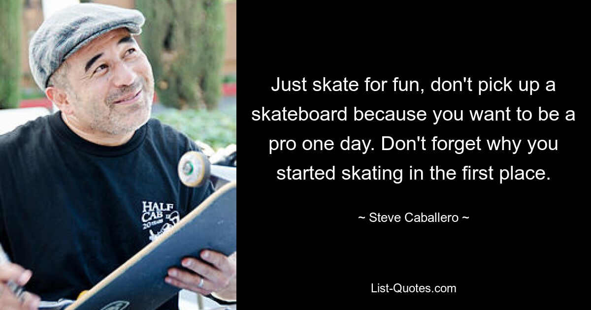 Just skate for fun, don't pick up a skateboard because you want to be a pro one day. Don't forget why you started skating in the first place. — © Steve Caballero