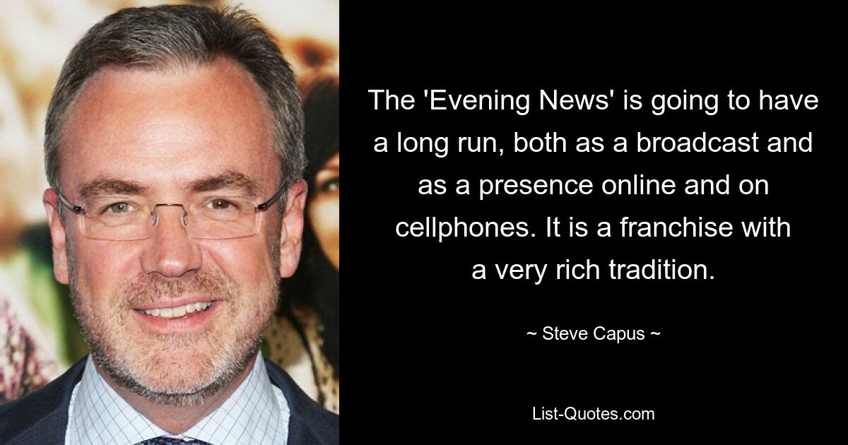 The 'Evening News' is going to have a long run, both as a broadcast and as a presence online and on cellphones. It is a franchise with a very rich tradition. — © Steve Capus