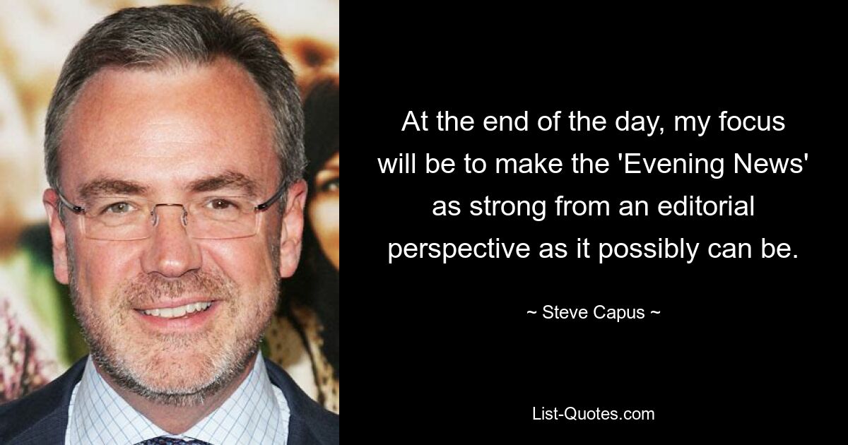 At the end of the day, my focus will be to make the 'Evening News' as strong from an editorial perspective as it possibly can be. — © Steve Capus