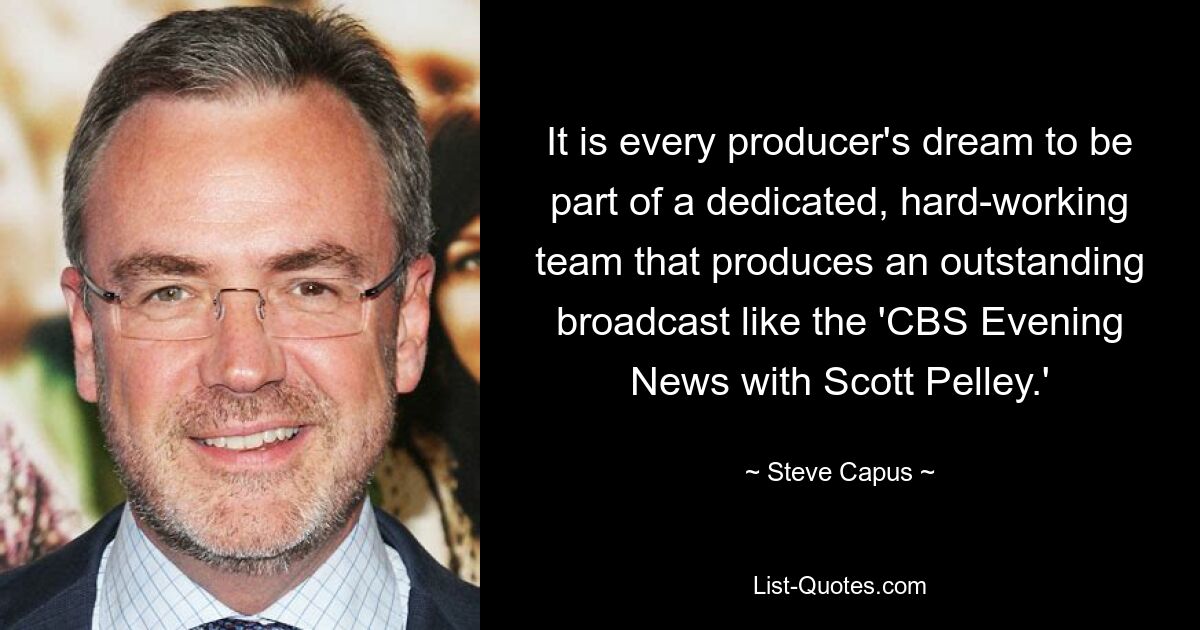 It is every producer's dream to be part of a dedicated, hard-working team that produces an outstanding broadcast like the 'CBS Evening News with Scott Pelley.' — © Steve Capus