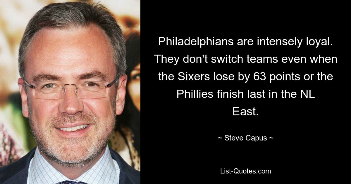 Philadelphians are intensely loyal. They don't switch teams even when the Sixers lose by 63 points or the Phillies finish last in the NL East. — © Steve Capus