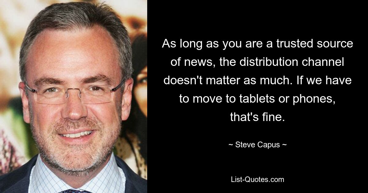 As long as you are a trusted source of news, the distribution channel doesn't matter as much. If we have to move to tablets or phones, that's fine. — © Steve Capus