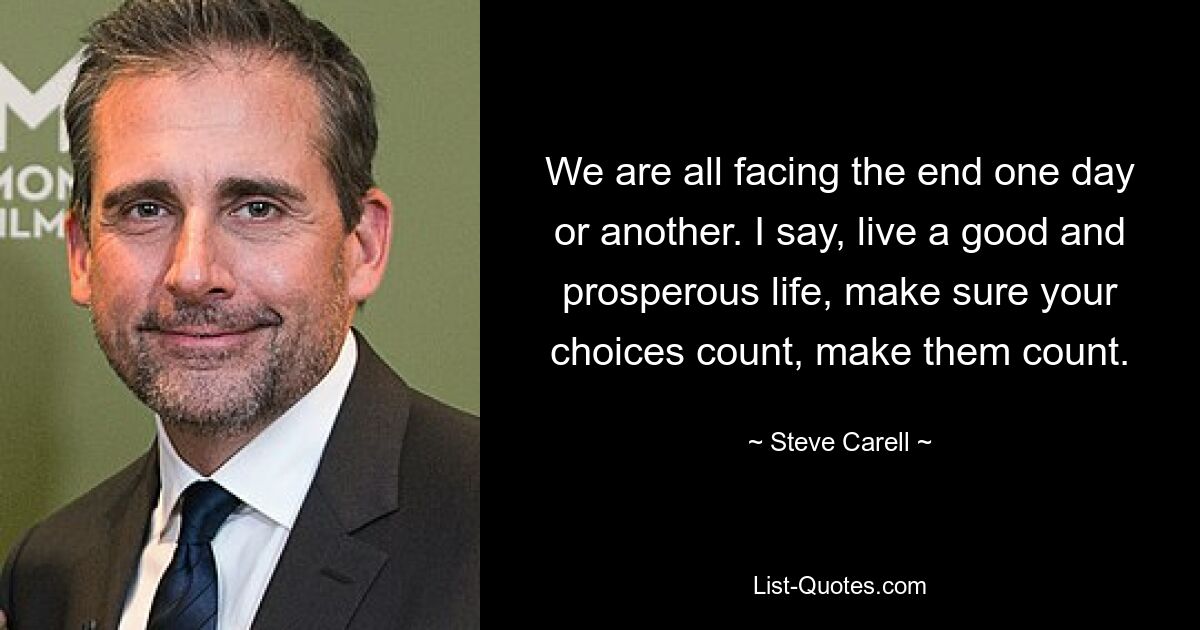 We are all facing the end one day or another. I say, live a good and prosperous life, make sure your choices count, make them count. — © Steve Carell