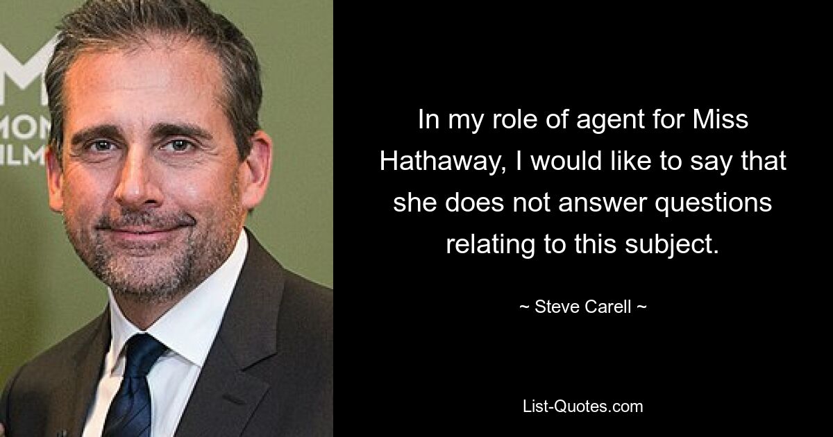 In my role of agent for Miss Hathaway, I would like to say that she does not answer questions relating to this subject. — © Steve Carell