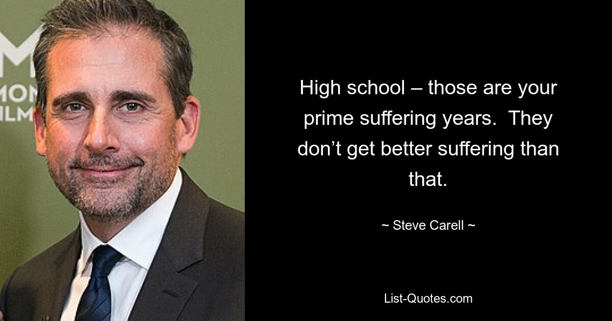 High school – those are your prime suffering years.  They don’t get better suffering than that. — © Steve Carell