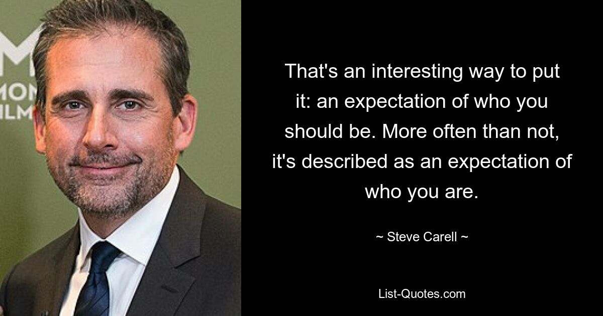 That's an interesting way to put it: an expectation of who you should be. More often than not, it's described as an expectation of who you are. — © Steve Carell