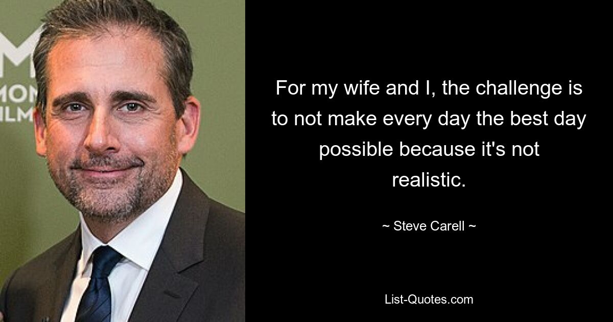 For my wife and I, the challenge is to not make every day the best day possible because it's not realistic. — © Steve Carell