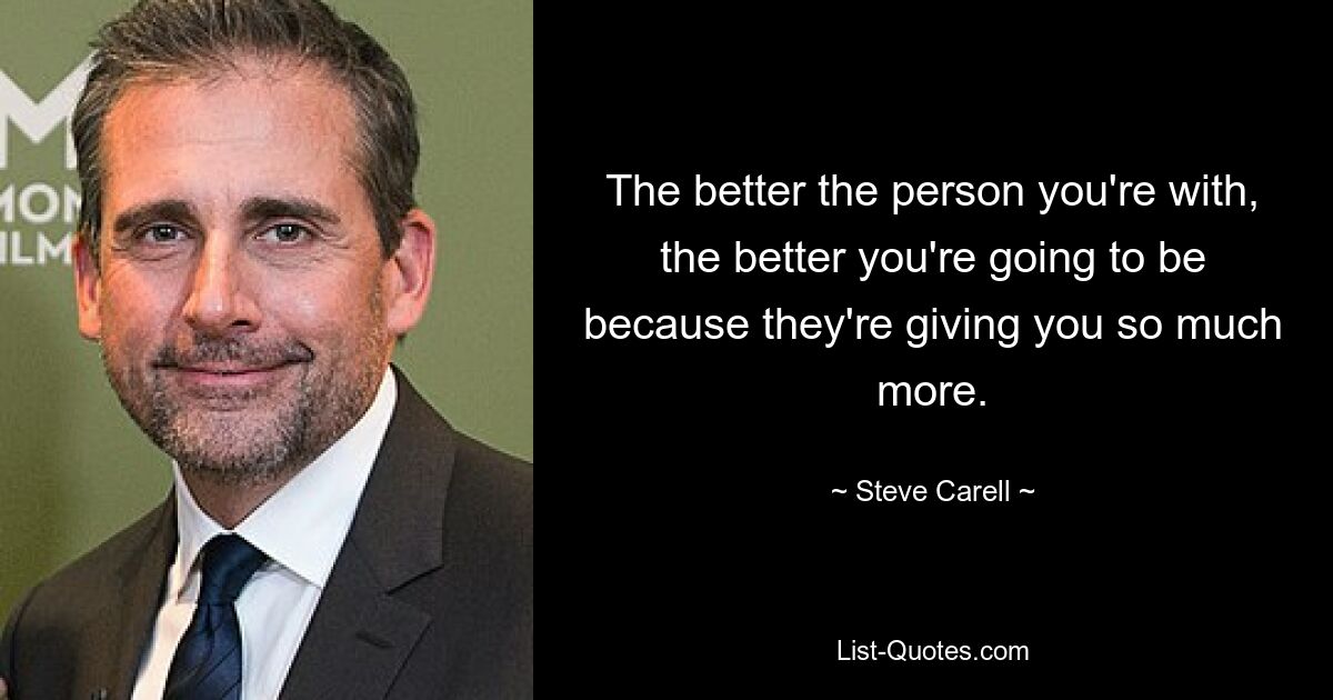 The better the person you're with, the better you're going to be because they're giving you so much more. — © Steve Carell