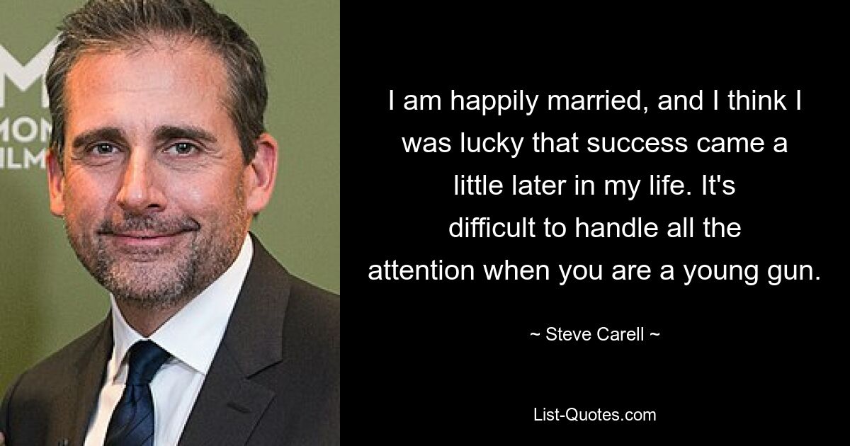 I am happily married, and I think I was lucky that success came a little later in my life. It's difficult to handle all the attention when you are a young gun. — © Steve Carell