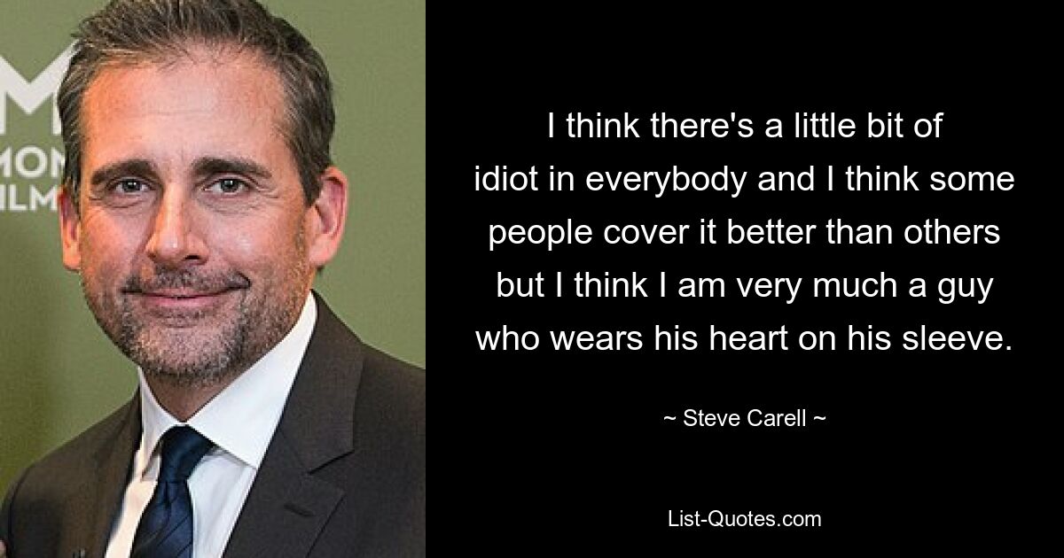 I think there's a little bit of idiot in everybody and I think some people cover it better than others but I think I am very much a guy who wears his heart on his sleeve. — © Steve Carell