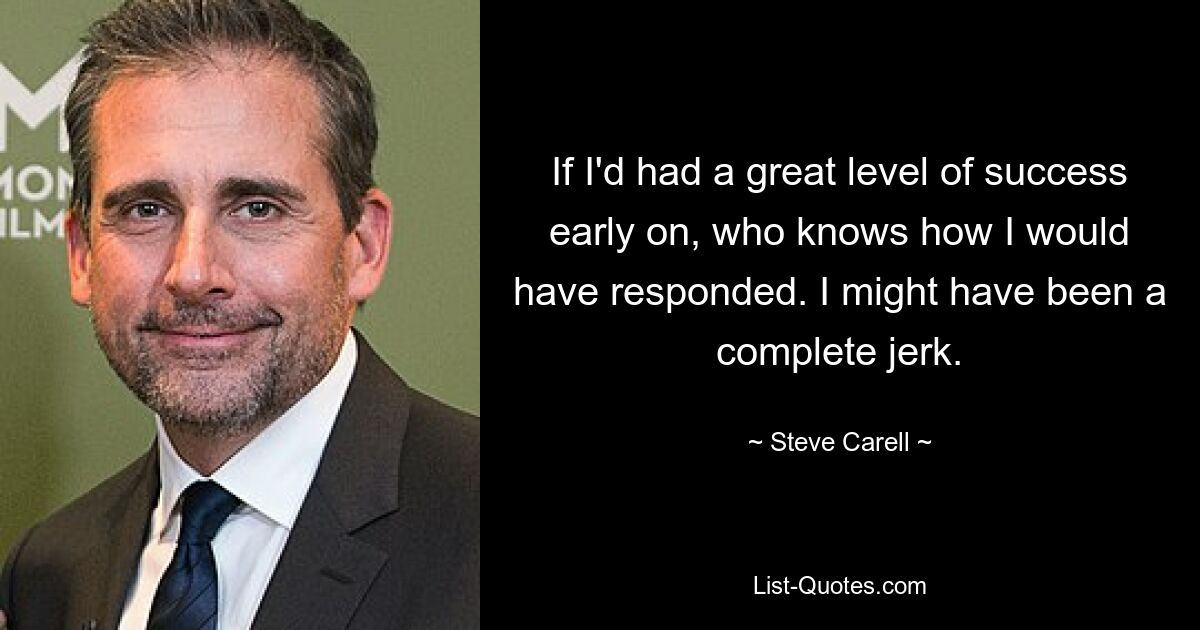 If I'd had a great level of success early on, who knows how I would have responded. I might have been a complete jerk. — © Steve Carell