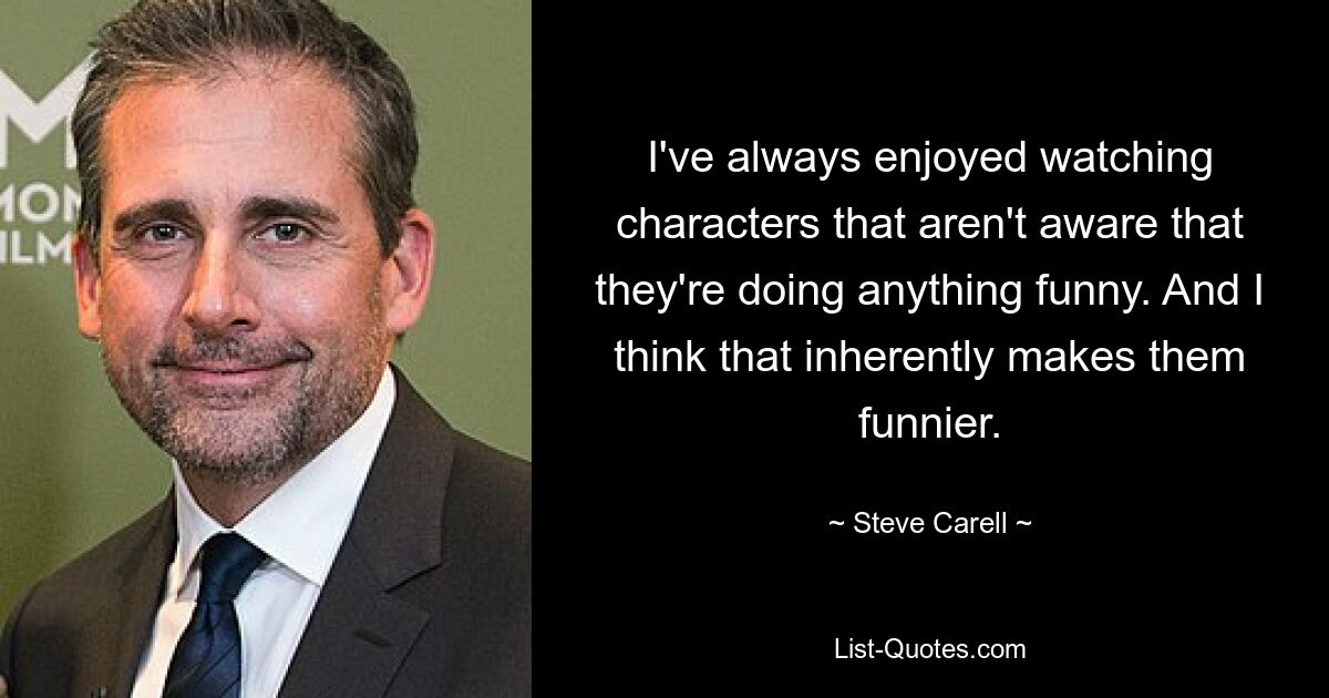 I've always enjoyed watching characters that aren't aware that they're doing anything funny. And I think that inherently makes them funnier. — © Steve Carell