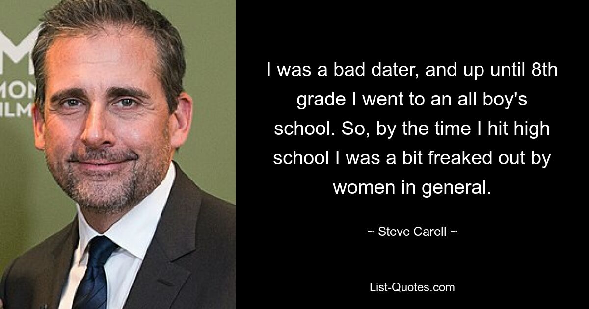 I was a bad dater, and up until 8th grade I went to an all boy's school. So, by the time I hit high school I was a bit freaked out by women in general. — © Steve Carell