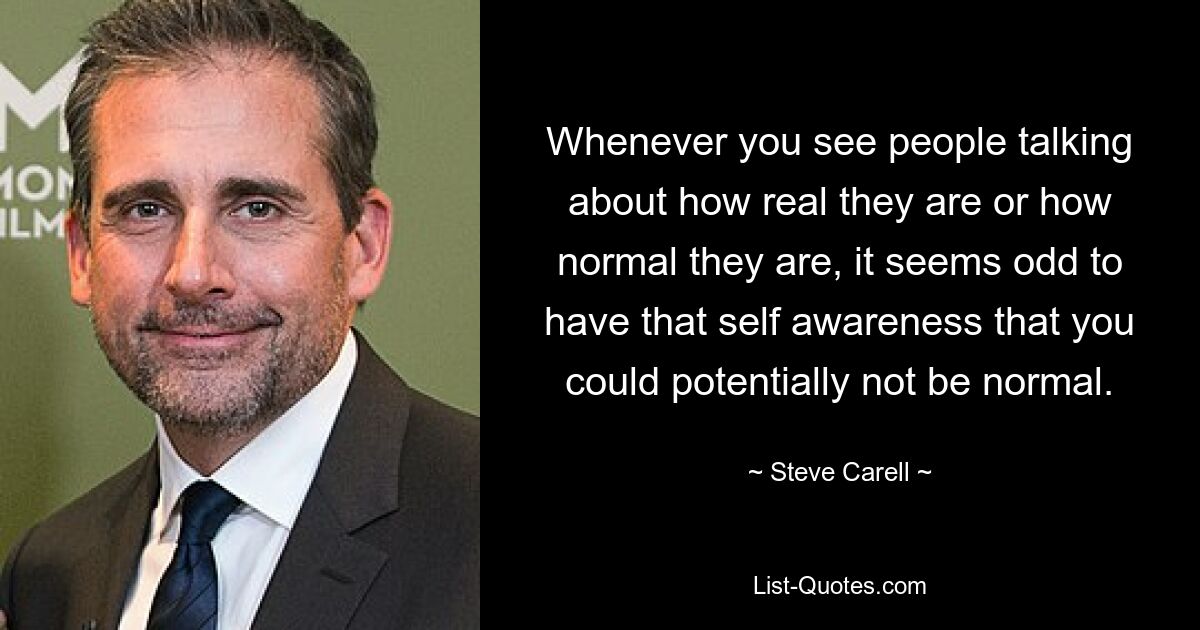 Whenever you see people talking about how real they are or how normal they are, it seems odd to have that self awareness that you could potentially not be normal. — © Steve Carell