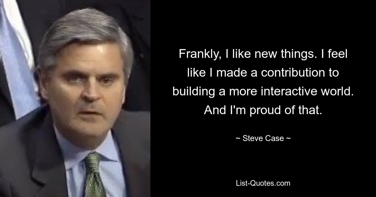 Frankly, I like new things. I feel like I made a contribution to building a more interactive world. And I'm proud of that. — © Steve Case