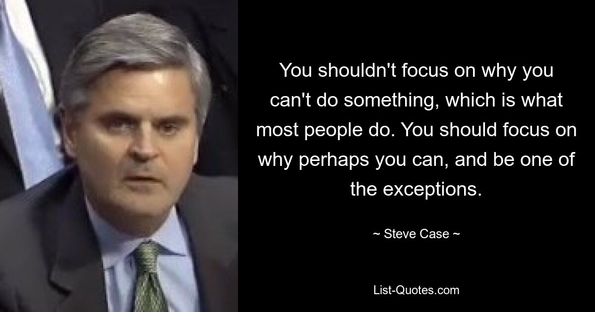 You shouldn't focus on why you can't do something, which is what most people do. You should focus on why perhaps you can, and be one of the exceptions. — © Steve Case