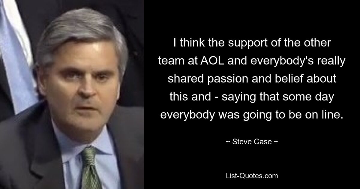 I think the support of the other team at AOL and everybody's really shared passion and belief about this and - saying that some day everybody was going to be on line. — © Steve Case