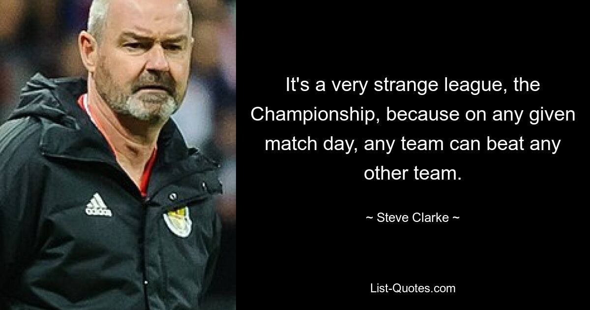 It's a very strange league, the Championship, because on any given match day, any team can beat any other team. — © Steve Clarke