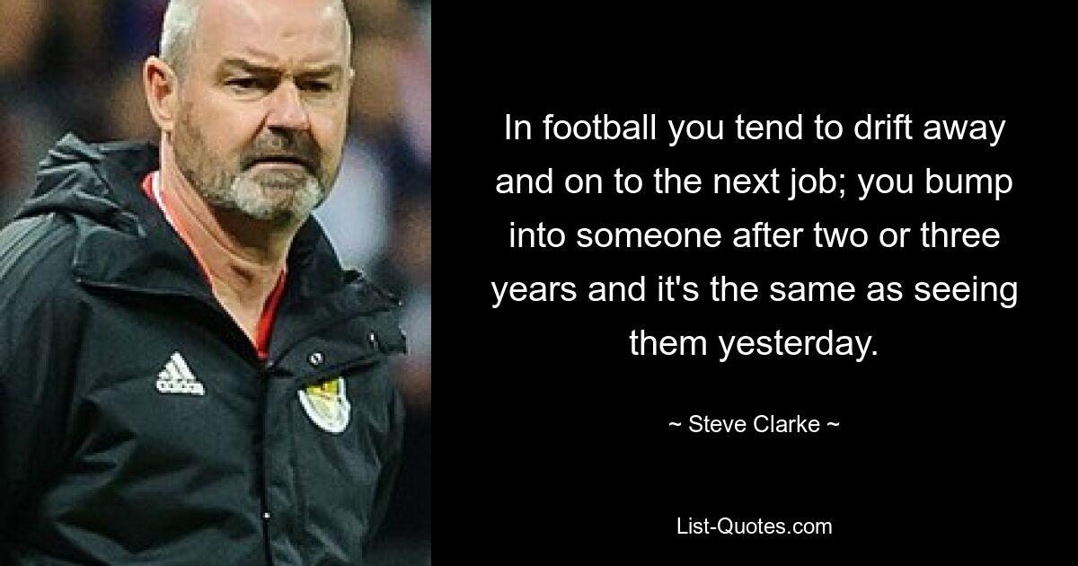 In football you tend to drift away and on to the next job; you bump into someone after two or three years and it's the same as seeing them yesterday. — © Steve Clarke