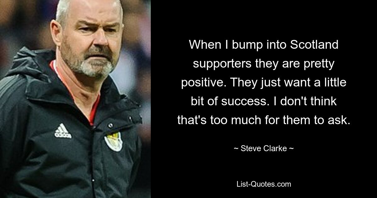 When I bump into Scotland supporters they are pretty positive. They just want a little bit of success. I don't think that's too much for them to ask. — © Steve Clarke