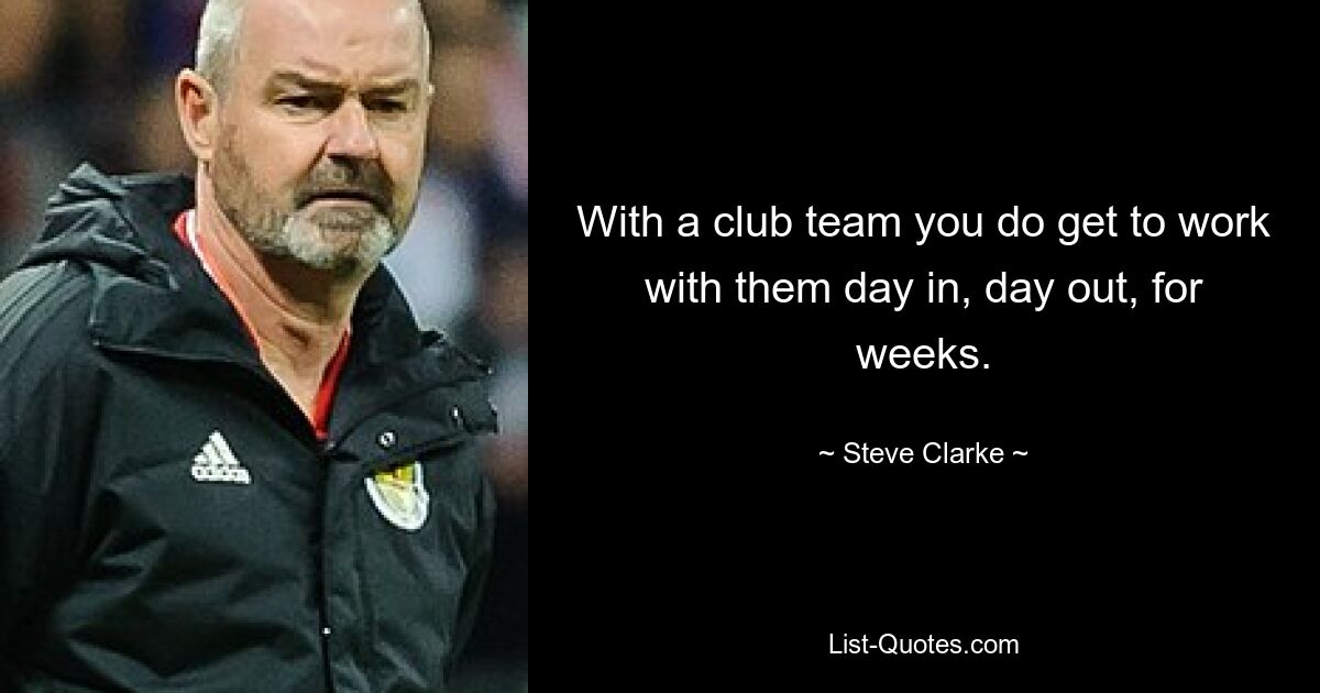 With a club team you do get to work with them day in, day out, for weeks. — © Steve Clarke