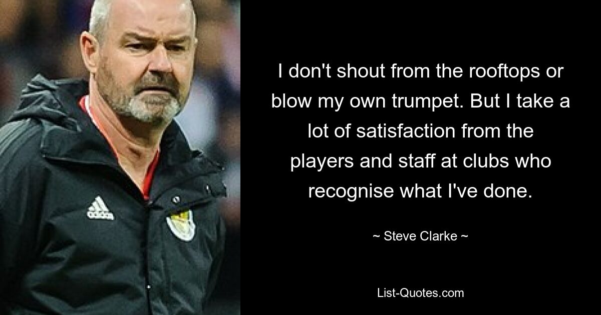 I don't shout from the rooftops or blow my own trumpet. But I take a lot of satisfaction from the players and staff at clubs who recognise what I've done. — © Steve Clarke