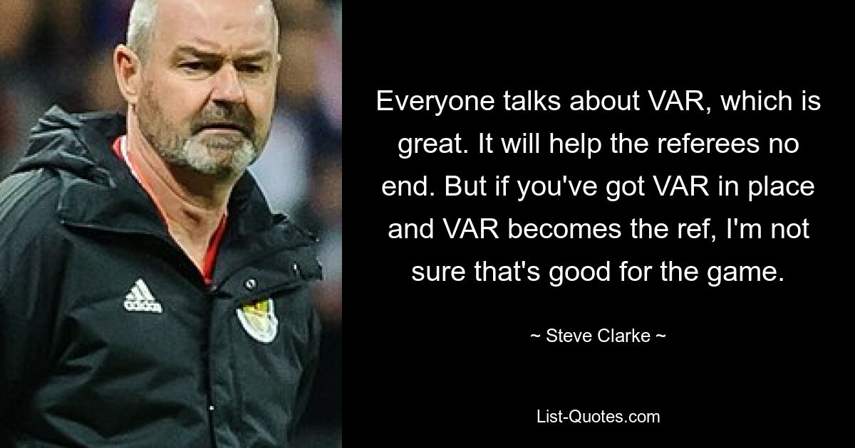 Everyone talks about VAR, which is great. It will help the referees no end. But if you've got VAR in place and VAR becomes the ref, I'm not sure that's good for the game. — © Steve Clarke