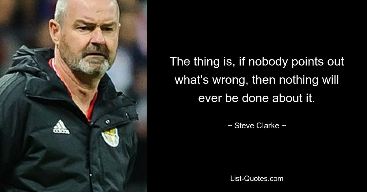 The thing is, if nobody points out what's wrong, then nothing will ever be done about it. — © Steve Clarke