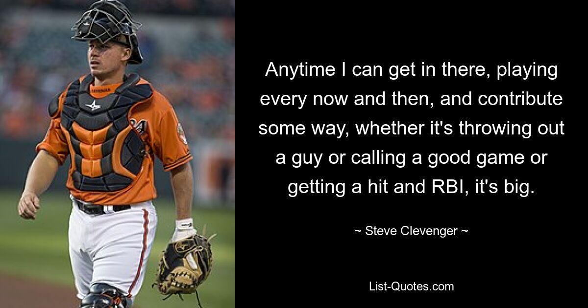 Anytime I can get in there, playing every now and then, and contribute some way, whether it's throwing out a guy or calling a good game or getting a hit and RBI, it's big. — © Steve Clevenger