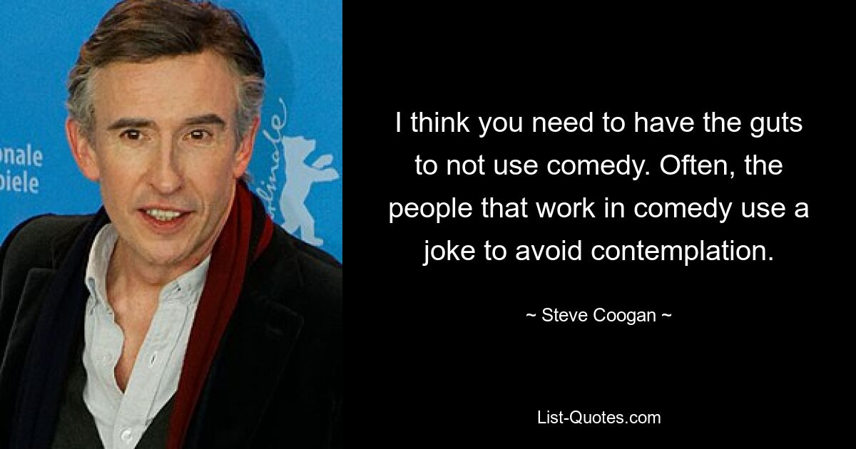 I think you need to have the guts to not use comedy. Often, the people that work in comedy use a joke to avoid contemplation. — © Steve Coogan