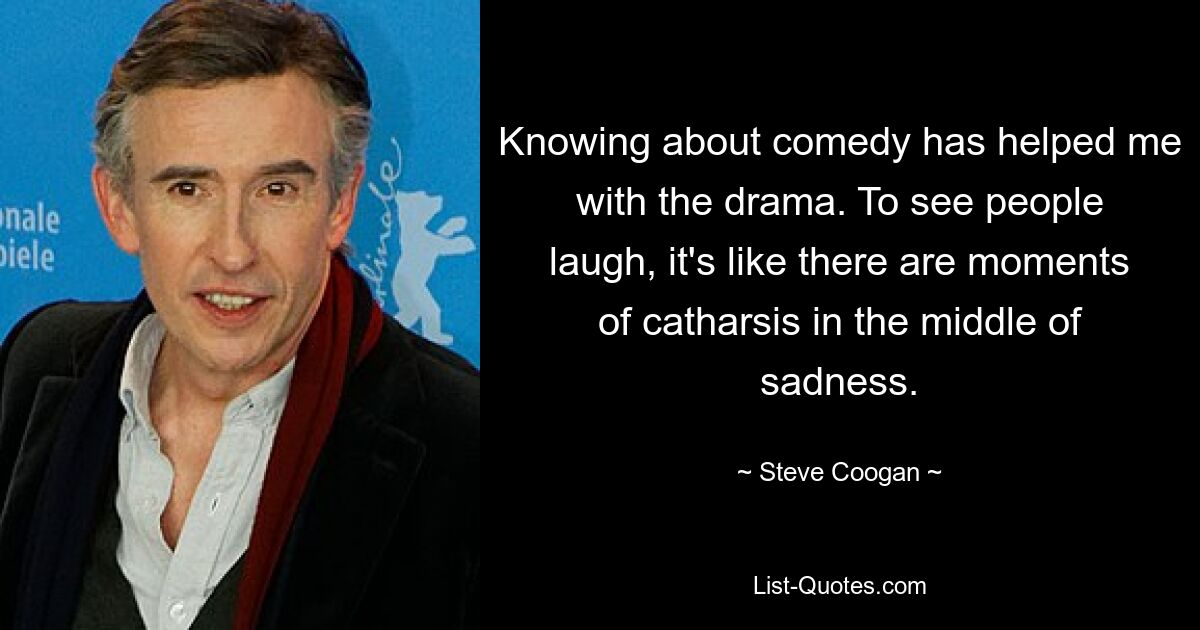 Knowing about comedy has helped me with the drama. To see people laugh, it's like there are moments of catharsis in the middle of sadness. — © Steve Coogan