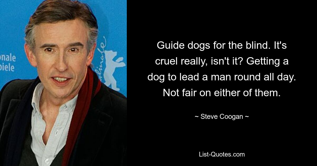 Guide dogs for the blind. It's cruel really, isn't it? Getting a dog to lead a man round all day. Not fair on either of them. — © Steve Coogan