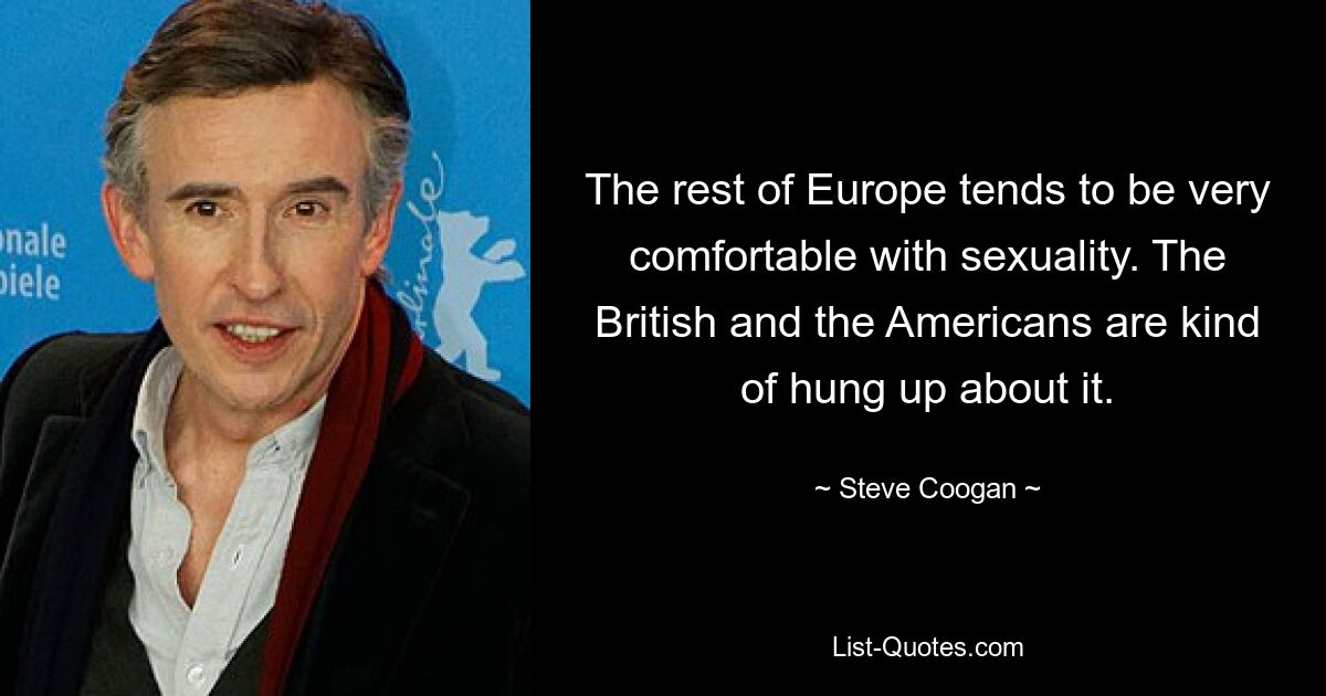 The rest of Europe tends to be very comfortable with sexuality. The British and the Americans are kind of hung up about it. — © Steve Coogan