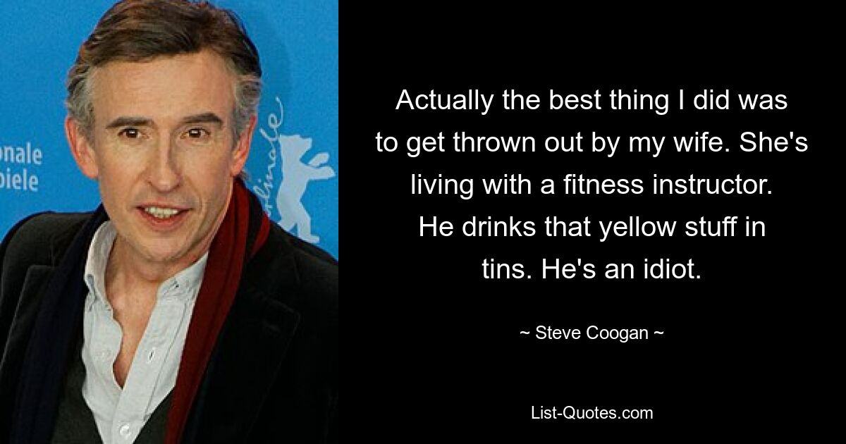 Actually the best thing I did was to get thrown out by my wife. She's living with a fitness instructor. He drinks that yellow stuff in tins. He's an idiot. — © Steve Coogan